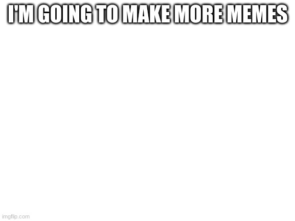 Blank White Template | I'M GOING TO MAKE MORE MEMES | image tagged in blank white template | made w/ Imgflip meme maker