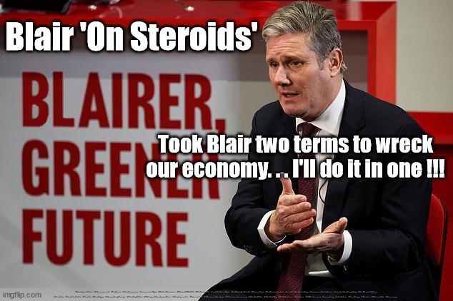 Starmer - Blair On Steroids | Blair 'On Steroids'; Took Blair two terms to wreck our economy. . . I'll do it in one !!! #Immigration #Starmerout #Labour #JonLansman #wearecorbyn #KeirStarmer #DianeAbbott #McDonnell #cultofcorbyn #labourisdead #Momentum #labourracism #socialistsunday #nevervotelabour #socialistanyday #Antisemitism #Savile #SavileGate #Paedo #Worboys #GroomingGangs #Paedophile #IllegalImmigration #Immigrants #Invasion #StarmerResign #Starmeriswrong #SirSoftie #SirSofty #PatCullen #Cullen #RCN #nurse #nursing #strikes #SueGray #Blair #Steroids #Economy | image tagged in blair starmer,starmerout getstarmerout,labourisdead,cultofcorbyn,illegal immigration,lib lab pact wreck economy | made w/ Imgflip meme maker