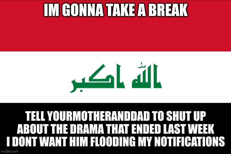 Flag of Iraq | IM GONNA TAKE A BREAK; TELL YOURMOTHERANDDAD TO SHUT UP ABOUT THE DRAMA THAT ENDED LAST WEEK I DONT WANT HIM FLOODING MY NOTIFICATIONS | image tagged in flag of iraq | made w/ Imgflip meme maker