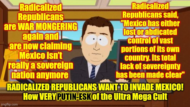 Republicans Are War MONGERING AGAIN!!!  They Are LYING To Start A War With Mexico Like Putin Started With Ukraine | Radicalized Republicans said, "Mexico has either lost or abdicated control of vast portions of its own country. Its total lack of sovereignty has been made clear"; Radicalized Republicans are WAR MONGERING again and are now claiming Mexico isn’t really a sovereign nation anymore; RADICALIZED REPUBLICANS WANT TO INVADE MEXICO!
How VERY Putin-esk of the Ultra Mega Cult; PUTIN-ESK | image tagged in memes,aaaaand its gone,scumbag republican war mongers,war mongers,scumbag republicans,ultra mega maga liars | made w/ Imgflip meme maker