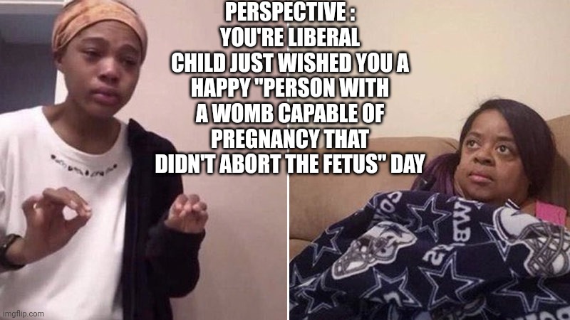 I wonder if liberals celebrate Mother's Day ? | PERSPECTIVE :
YOU'RE LIBERAL CHILD JUST WISHED YOU A
HAPPY "PERSON WITH A WOMB CAPABLE OF PREGNANCY THAT DIDN'T ABORT THE FETUS" DAY | image tagged in me explaining to my mom,liberal,women,mothers day,abortion,feminism | made w/ Imgflip meme maker