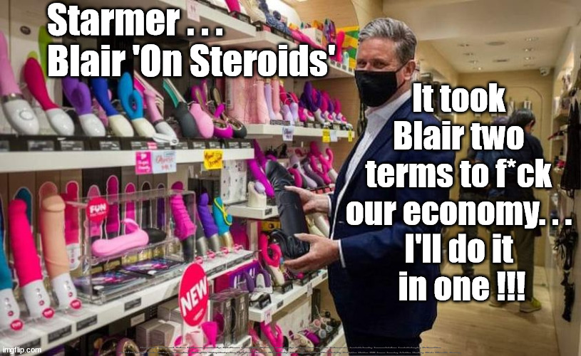 Starmer - Blair on Steroids | Starmer . . .
Blair 'On Steroids'; It took 
Blair two 
terms to f*ck 
our economy. . . 
I'll do it 
in one !!! #Immigration #Starmerout #Labour #JonLansman #wearecorbyn #KeirStarmer #DianeAbbott #McDonnell #cultofcorbyn #labourisdead #Momentum #labourracism #socialistsunday #nevervotelabour #socialistanyday #Antisemitism #Savile #SavileGate #Paedo #Worboys #GroomingGangs #Paedophile #IllegalImmigration #Immigrants #Invasion #StarmerResign #Starmeriswrong #SirSoftie #SirSofty #PatCullen #Cullen #RCN #nurse #nursing #strikes #SueGray #Blair #Steroids #Economy | image tagged in labourisdead,starmer blair,cultofcorbyn,starmerout getstarmerout,illegal immigration,votes eu citizens | made w/ Imgflip meme maker