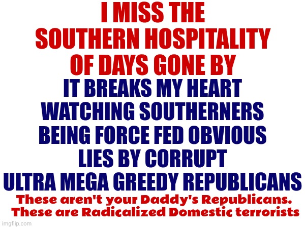 Domestic Terrorism | I MISS THE SOUTHERN HOSPITALITY OF DAYS GONE BY; IT BREAKS MY HEART WATCHING SOUTHERNERS BEING FORCE FED OBVIOUS LIES BY CORRUPT ULTRA MEGA GREEDY REPUBLICANS; These aren't your Daddy's Republicans.  These are Radicalized Domestic terrorists | image tagged in scumbag republicans,domestic terrorists,white supremacists,memes,maga,useless things | made w/ Imgflip meme maker