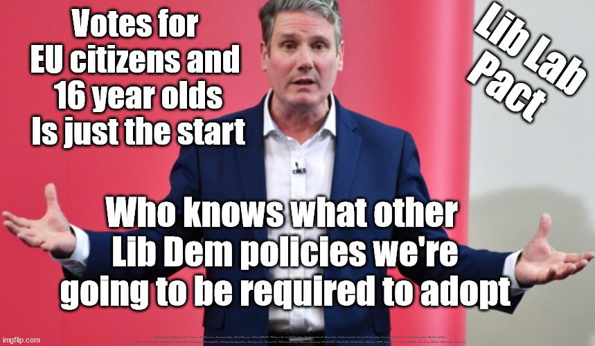 Starmer - votes for EU citizens | Votes for 
EU citizens and 
16 year olds
Is just the start; Lib Lab
Pact; Who knows what other 
Lib Dem policies we're going to be required to adopt; #Immigration #Starmerout #Labour #JonLansman #wearecorbyn #KeirStarmer #DianeAbbott #McDonnell #cultofcorbyn #labourisdead #Momentum #labourracism #socialistsunday #nevervotelabour #socialistanyday #Antisemitism #Savile #SavileGate #Paedo #Worboys #GroomingGangs #Paedophile #IllegalImmigration #Immigrants #Invasion #StarmerResign #Starmeriswrong #SirSoftie #SirSofty #PatCullen #Cullen #RCN #nurse #nursing #strikes #SueGray #Blair #Steroids #Economy | image tagged in starmerout getstarmerout,labourisdead,cultofcorbyn,lib lab pact,blair on steroids,votes for 16 year olds eu citizens | made w/ Imgflip meme maker