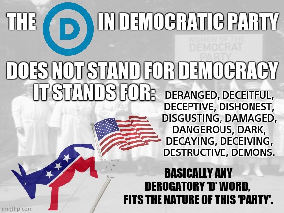 The Demonic Party | DERANGED, DECEITFUL,
DECEPTIVE, DISHONEST,
DISGUSTING, DAMAGED,
DANGEROUS, DARK,
DECAYING, DECEIVING,
DESTRUCTIVE, DEMONS. THE                  IN DEMOCRATIC PARTY; DOES NOT STAND FOR DEMOCRACY
IT STANDS FOR:; BASICALLY ANY DEROGATORY 'D' WORD, 
FITS THE NATURE OF THIS 'PARTY'. | image tagged in memes,democrats,demonic,liars,socialism,political meme | made w/ Imgflip meme maker