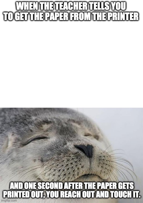 It's so warm | WHEN THE TEACHER TELLS YOU TO GET THE PAPER FROM THE PRINTER; AND ONE SECOND AFTER THE PAPER GETS PRINTED OUT, YOU REACH OUT AND TOUCH IT. | image tagged in memes,satisfied seal | made w/ Imgflip meme maker
