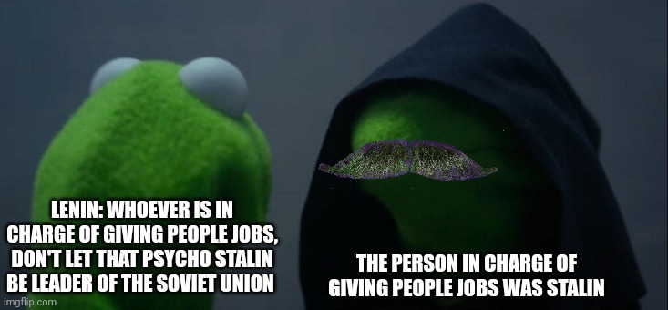 He was in charge of giving people jobs | LENIN: WHOEVER IS IN CHARGE OF GIVING PEOPLE JOBS, DON'T LET THAT PSYCHO STALIN BE LEADER OF THE SOVIET UNION; THE PERSON IN CHARGE OF GIVING PEOPLE JOBS WAS STALIN | image tagged in memes,evil kermit | made w/ Imgflip meme maker