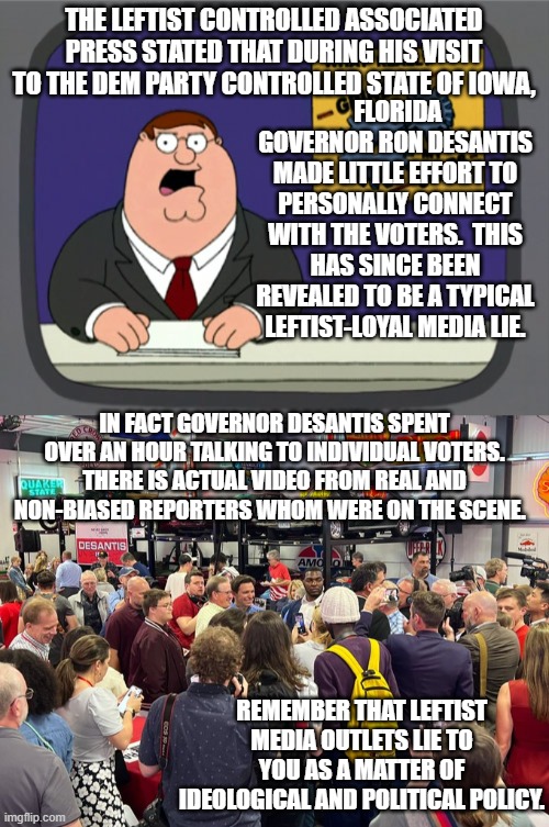 Soooooo many leftist controlled media outlet lies. | THE LEFTIST CONTROLLED ASSOCIATED PRESS STATED THAT DURING HIS VISIT TO THE DEM PARTY CONTROLLED STATE OF IOWA, FLORIDA GOVERNOR RON DESANTIS MADE LITTLE EFFORT TO PERSONALLY CONNECT WITH THE VOTERS.  THIS HAS SINCE BEEN REVEALED TO BE A TYPICAL LEFTIST-LOYAL MEDIA LIE. IN FACT GOVERNOR DESANTIS SPENT OVER AN HOUR TALKING TO INDIVIDUAL VOTERS. THERE IS ACTUAL VIDEO FROM REAL AND NON-BIASED REPORTERS WHOM WERE ON THE SCENE. REMEMBER THAT LEFTIST MEDIA OUTLETS LIE TO YOU AS A MATTER OF IDEOLOGICAL AND POLITICAL POLICY. | image tagged in peter griffin news | made w/ Imgflip meme maker