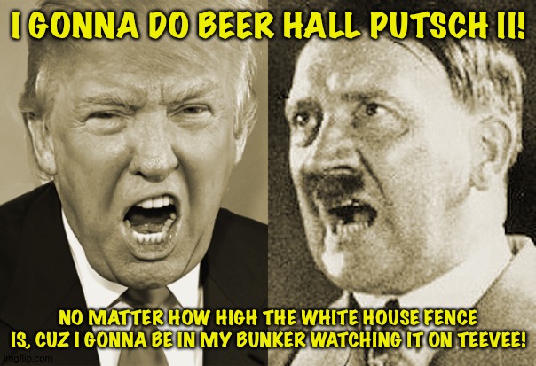 Trump Hitler  | I GONNA DO BEER HALL PUTSCH II! NO MATTER HOW HIGH THE WHITE HOUSE FENCE IS, CUZ I GONNA BE IN MY BUNKER WATCHING IT ON TEEVEE! | image tagged in trump hitler | made w/ Imgflip meme maker