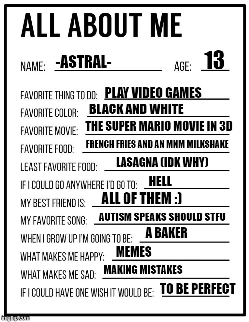 LIfe | 13; -ASTRAL-; PLAY VIDEO GAMES; BLACK AND WHITE; THE SUPER MARIO MOVIE IN 3D; FRENCH FRIES AND AN MNM MILKSHAKE; LASAGNA (IDK WHY); HELL; ALL OF THEM :); AUTISM SPEAKS SHOULD STFU; A BAKER; MEMES; MAKING MISTAKES; TO BE PERFECT | image tagged in all about me card | made w/ Imgflip meme maker