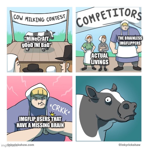 cow milking contest | THE BRAINLESS IMGFLIPPERS; “MiNeCrAfT gOoD fNf BaD”; ACTUAL LIVINGS; IMGFLIP USERS THAT HAVE A MISSING BRAIN | image tagged in cow milking contest | made w/ Imgflip meme maker