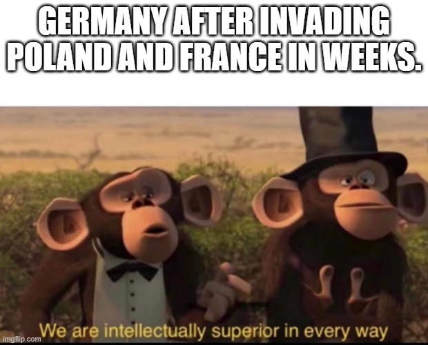 We are intellectually superior in every way | GERMANY AFTER INVADING POLAND AND FRANCE IN WEEKS. | image tagged in we are intellectually superior in every way | made w/ Imgflip meme maker