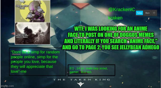 kraken destiny temp | WTF, I WAS LOOKING FOR AN ANIME FACE TO POST ON ONE OF DOGGOS MEMES AND LITERALLY IF YOU SEARCH "ANIME FACE," AND GO TO PAGE 2, YOU SEE JELLYBEAN ADHEGO | image tagged in kraken destiny temp | made w/ Imgflip meme maker