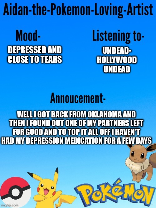 Aidan-The-Pokemon-Loving-Artist's template | UNDEAD- HOLLYWOOD UNDEAD; DEPRESSED AND CLOSE TO TEARS; WELL I GOT BACK FROM OKLAHOMA AND THEN I FOUND OUT ONE OF MY PARTNERS LEFT FOR GOOD AND TO TOP IT ALL OFF I HAVEN'T HAD MY DEPRESSION MEDICATION FOR A FEW DAYS | image tagged in aidan-the-pokemon-loving-artist's template | made w/ Imgflip meme maker