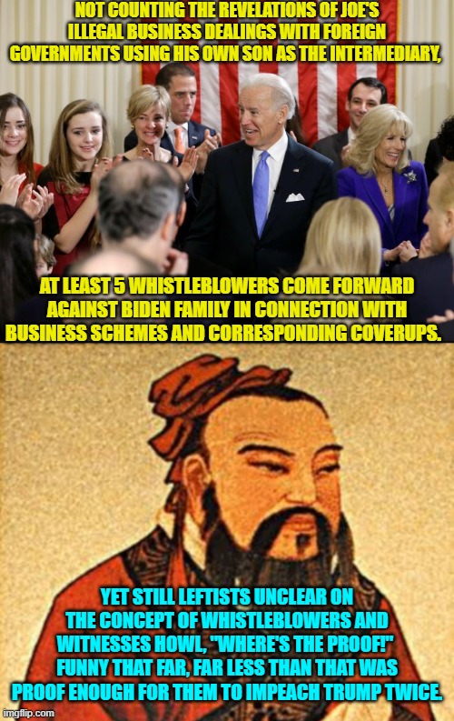 You just have to remove the political blinders leftists.  The whistle blowers and witnesses ARE the proof. | NOT COUNTING THE REVELATIONS OF JOE'S ILLEGAL BUSINESS DEALINGS WITH FOREIGN GOVERNMENTS USING HIS OWN SON AS THE INTERMEDIARY, AT LEAST 5 WHISTLEBLOWERS COME FORWARD AGAINST BIDEN FAMILY IN CONNECTION WITH BUSINESS SCHEMES AND CORRESPONDING COVERUPS. YET STILL LEFTISTS UNCLEAR ON THE CONCEPT OF WHISTLEBLOWERS AND WITNESSES HOWL, "WHERE'S THE PROOF!"  FUNNY THAT FAR, FAR LESS THAN THAT WAS PROOF ENOUGH FOR THEM TO IMPEACH TRUMP TWICE. | image tagged in truth | made w/ Imgflip meme maker