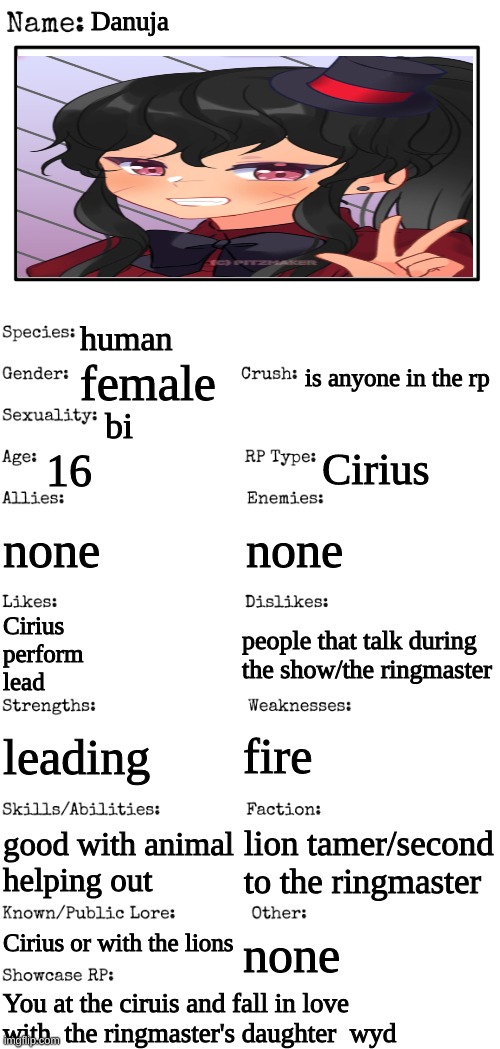 Danuja | Danuja; human; is anyone in the rp; female; bi; 16; Cirius; none; none; people that talk during the show/the ringmaster; Cirius
perform
lead; fire; leading; good with animal
helping out; lion tamer/second to the ringmaster; Cirius or with the lions; none; You at the ciruis and fall in love with  the ringmaster's daughter  wyd | image tagged in new oc showcase for rp stream | made w/ Imgflip meme maker