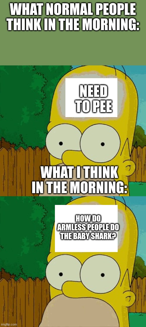 normal peeps vs Me. | WHAT NORMAL PEOPLE THINK IN THE MORNING:; NEED TO PEE; WHAT I THINK IN THE MORNING:; HOW DO ARMLESS PEOPLE DO THE BABY SHARK? | image tagged in homer's brain,im dumb | made w/ Imgflip meme maker