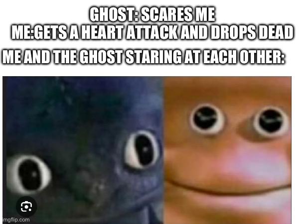 Image title | GHOST: SCARES ME
ME:GETS A HEART ATTACK AND DROPS DEAD; ME AND THE GHOST STARING AT EACH OTHER: | image tagged in why are you reading this,stop reading the tags | made w/ Imgflip meme maker