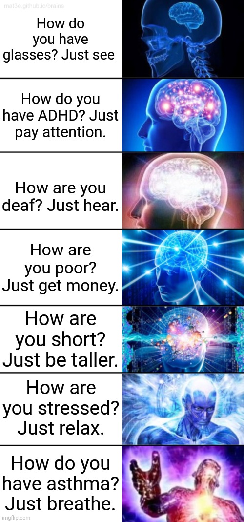 Mem | How do you have glasses? Just see; How do you have ADHD? Just pay attention. How are you deaf? Just hear. How are you poor? Just get money. How are you short? Just be taller. How are you stressed? Just relax. How do you have asthma? Just breathe. | image tagged in 7-tier expanding brain | made w/ Imgflip meme maker