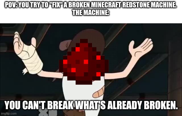 Not good with redstone | POV: YOU TRY TO "FIX" A BROKEN MINECRAFT REDSTONE MACHINE.
THE MACHINE:; YOU CAN'T BREAK WHAT'S ALREADY BROKEN. | image tagged in you can't break what's already broken | made w/ Imgflip meme maker