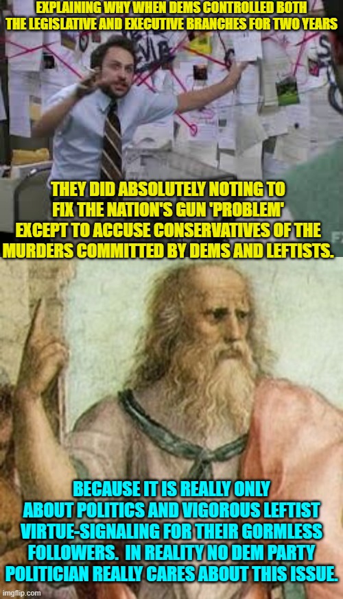 Annnnnnnnnnnnnnnnnd . . . that's the real truth. | EXPLAINING WHY WHEN DEMS CONTROLLED BOTH THE LEGISLATIVE AND EXECUTIVE BRANCHES FOR TWO YEARS; THEY DID ABSOLUTELY NOTING TO FIX THE NATION'S GUN 'PROBLEM' EXCEPT TO ACCUSE CONSERVATIVES OF THE MURDERS COMMITTED BY DEMS AND LEFTISTS. BECAUSE IT IS REALLY ONLY ABOUT POLITICS AND VIGOROUS LEFTIST VIRTUE-SIGNALING FOR THEIR GORMLESS FOLLOWERS.  IN REALITY NO DEM PARTY POLITICIAN REALLY CARES ABOUT THIS ISSUE. | image tagged in truth | made w/ Imgflip meme maker