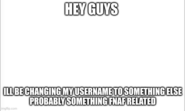 white background | HEY GUYS; ILL BE CHANGING MY USERNAME TO SOMETHING ELSE

PROBABLY SOMETHING FNAF RELATED | image tagged in white background | made w/ Imgflip meme maker