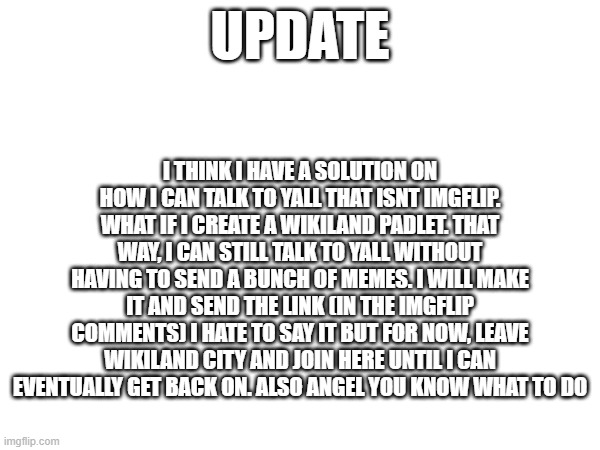 you know what to do angel | I THINK I HAVE A SOLUTION ON HOW I CAN TALK TO YALL THAT ISNT IMGFLIP. WHAT IF I CREATE A WIKILAND PADLET. THAT WAY, I CAN STILL TALK TO YALL WITHOUT HAVING TO SEND A BUNCH OF MEMES. I WILL MAKE IT AND SEND THE LINK (IN THE IMGFLIP COMMENTS) I HATE TO SAY IT BUT FOR NOW, LEAVE WIKILAND CITY AND JOIN HERE UNTIL I CAN EVENTUALLY GET BACK ON. ALSO ANGEL YOU KNOW WHAT TO DO; UPDATE | made w/ Imgflip meme maker