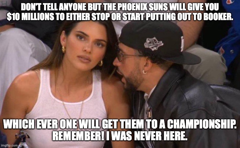 Whatever it takes in Phoenix | DON'T TELL ANYONE BUT THE PHOENIX SUNS WILL GIVE YOU $10 MILLIONS TO EITHER STOP OR START PUTTING OUT TO BOOKER. WHICH EVER ONE WILL GET THEM TO A CHAMPIONSHIP.
REMEMBER! I WAS NEVER HERE. | image tagged in devon booker,kendall jenner,phoenix suns,basketball meme,funny memes | made w/ Imgflip meme maker