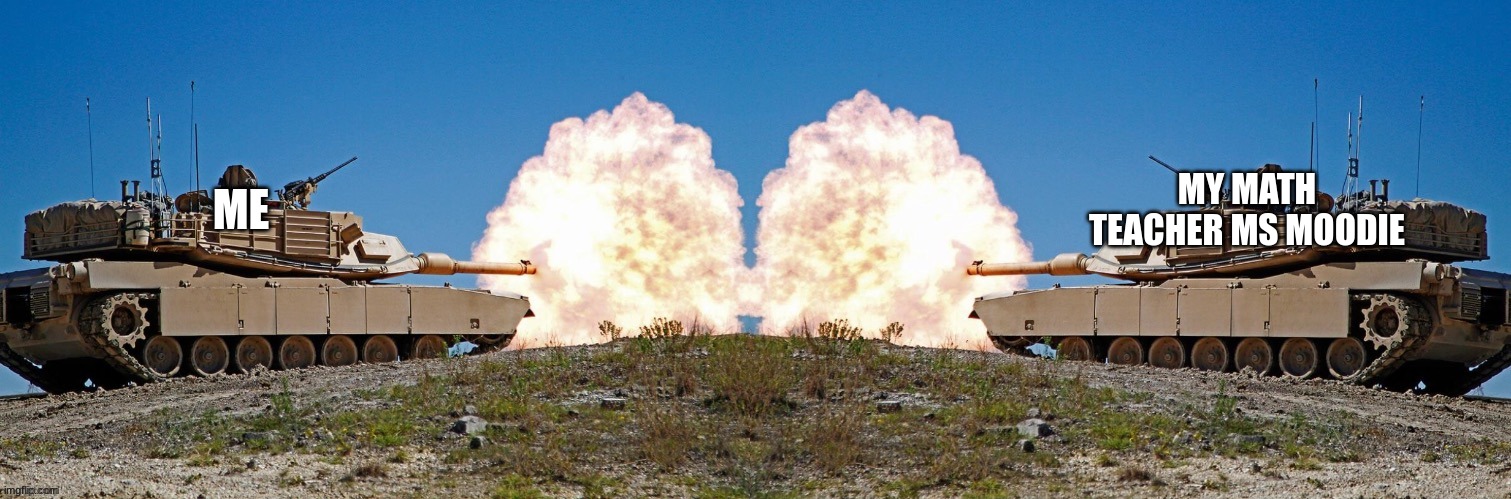 Two tanks fighting | MY MATH TEACHER MS MOODIE; ME | image tagged in two tanks fighting | made w/ Imgflip meme maker