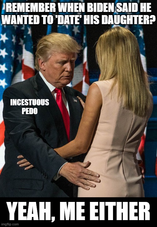 i wonder how many 'showers' he made her take with him? i'm sure diaries were forbidden!! | REMEMBER WHEN BIDEN SAID HE
WANTED TO 'DATE' HIS DAUGHTER? INCESTUOUS
PEDO; YEAH, ME EITHER | image tagged in trump and his daughter,incest,pedo,sicko mode | made w/ Imgflip meme maker