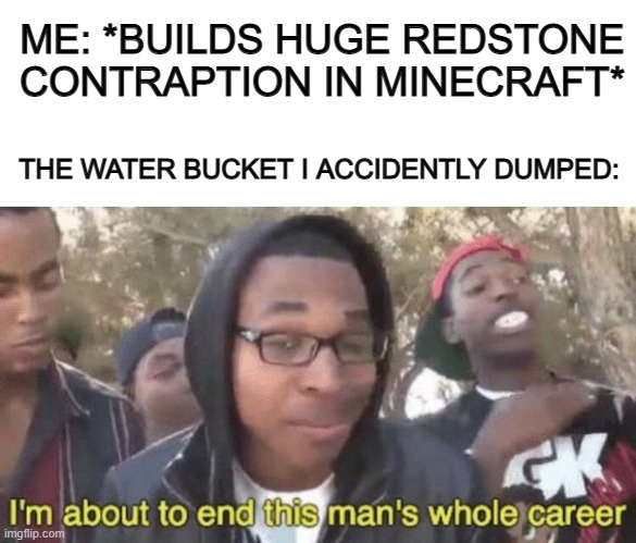 Noooo, my hard work DX | ME: *BUILDS HUGE REDSTONE CONTRAPTION IN MINECRAFT*; THE WATER BUCKET I ACCIDENTLY DUMPED: | image tagged in blank white template,i m about to end this man s whole career,minecraft,gaming,funny | made w/ Imgflip meme maker