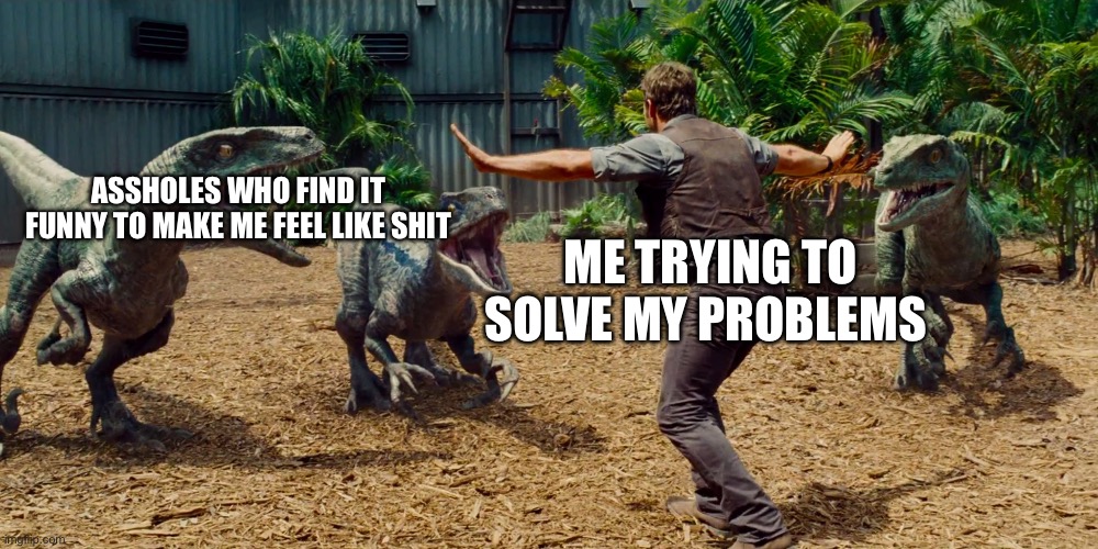 Chris Pratt dinosaur meme  | ASSHOLES WHO FIND IT FUNNY TO MAKE ME FEEL LIKE SHIT; ME TRYING TO SOLVE MY PROBLEMS | image tagged in chris pratt dinosaur meme | made w/ Imgflip meme maker