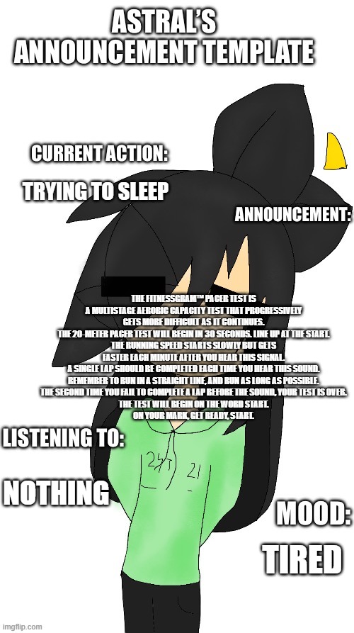 e | TRYING TO SLEEP; THE FITNESSGRAM™ PACER TEST IS A MULTISTAGE AEROBIC CAPACITY TEST THAT PROGRESSIVELY GETS MORE DIFFICULT AS IT CONTINUES.
THE 20-METER PACER TEST WILL BEGIN IN 30 SECONDS. LINE UP AT THE START.
THE RUNNING SPEED STARTS SLOWLY BUT GETS FASTER EACH MINUTE AFTER YOU HEAR THIS SIGNAL.
A SINGLE LAP SHOULD BE COMPLETED EACH TIME YOU HEAR THIS SOUND.
REMEMBER TO RUN IN A STRAIGHT LINE, AND RUN AS LONG AS POSSIBLE.
THE SECOND TIME YOU FAIL TO COMPLETE A LAP BEFORE THE SOUND, YOUR TEST IS OVER.
THE TEST WILL BEGIN ON THE WORD START.
ON YOUR MARK, GET READY, START. NOTHING; TIRED | image tagged in astral s announcement template | made w/ Imgflip meme maker