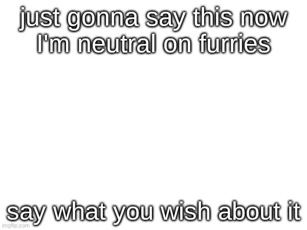 a | just gonna say this now
I'm neutral on furries; say what you wish about it | image tagged in a | made w/ Imgflip meme maker