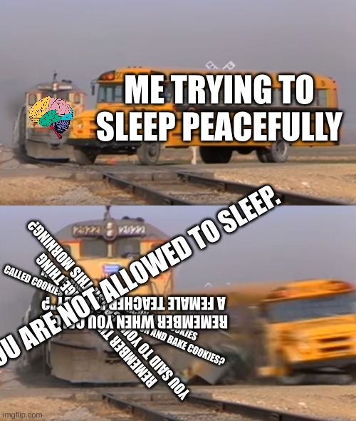 L_E_T  M_E  S_L_E_E_P | ME TRYING TO SLEEP PEACEFULLY; YOU ARE NOT ALLOWED TO SLEEP. WHY IS BACON CALLED BACON AND COOKIES CALLED COOKIES WHEN YOU COOK BACON AND BAKE COOKIES? REMEMBER WHEN YOU CALLED A FEMALE TEACHER "DADDY"? REMEMBER THAT CRINGE THING YOU SAID TO YOUR CRUSH THIS MORNING? | image tagged in a train hitting a school bus,brain before sleep | made w/ Imgflip meme maker