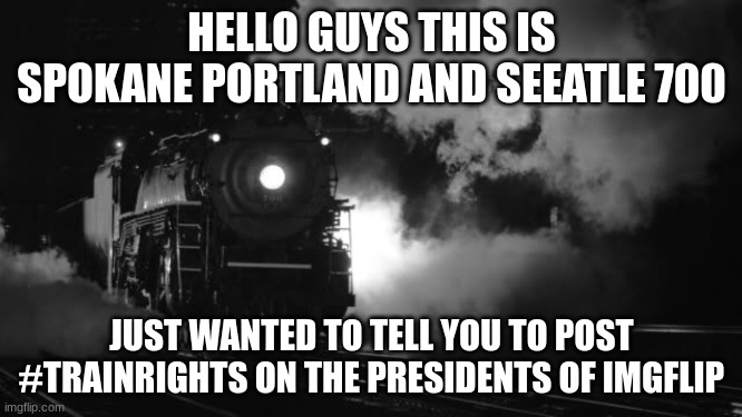 #train rights matter | HELLO GUYS THIS IS SPOKANE PORTLAND AND SEEATLE 700; JUST WANTED TO TELL YOU TO POST #TRAINRIGHTS ON THE PRESIDENTS OF IMGFLIP | image tagged in steam locomotive | made w/ Imgflip meme maker