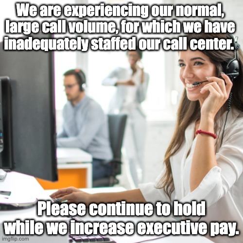 Call Volume | We are experiencing our normal, large call volume, for which we have inadequately staffed our call center. Please continue to hold while we increase executive pay. | image tagged in call center,call volume,hold,wait time,customer service | made w/ Imgflip meme maker