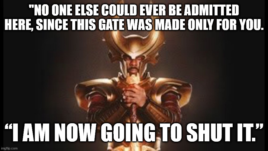 Heimdall Gatekeeper Gate for you Only - I am going to shut it 01 | "NO ONE ELSE COULD EVER BE ADMITTED HERE, SINCE THIS GATE WAS MADE ONLY FOR YOU. “I AM NOW GOING TO SHUT IT.” | image tagged in gatekeeper,gate only for you,i am going to shut it | made w/ Imgflip meme maker