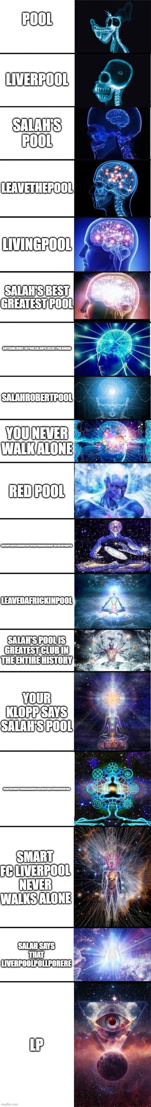 How to spell liverpool other ways | POOL; LIVERPOOL; SALAH'S POOL; LEAVETHEPOOL; LIVINGPOOL; SALAH'S BEST GREATEST POOL; GUYSIAMLIVINGTHEPOOLSALAHPLEASEHELPMEAHHHH; SALAHROBERTPOOL; YOU NEVER WALK ALONE; RED POOL; SALAHPLEASECANIHAVEAUTOGRAPHIAMBIGFANOFTHELIVERPOOLPLS; LEAVEDAFRICKINPOOL; SALAH'S POOL IS GREATEST CLUB IN THE ENTIRE HISTORY; YOUR KLOPP SAYS SALAH'S POOL; KLOOPSALAHBESTVANDJIKFANUHHPOOLLIVERPOOLLETMELIVEINTHEPOOL; SMART FC LIVERPOOL NEVER WALKS ALONE; SALAH SAYS THAT LIVERPOOLPOLLPORERE; LP | image tagged in expanding brain 9001 | made w/ Imgflip meme maker