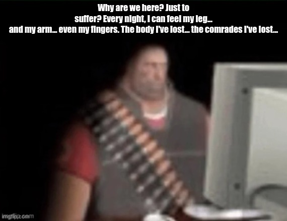 silly | Why are we here? Just to suffer? Every night, I can feel my leg… and my arm… even my fingers. The body I've lost… the comrades I've lost… | image tagged in sad heavy computer,heavy,tf2 | made w/ Imgflip meme maker