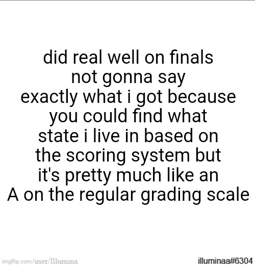 did real well on finals
not gonna say exactly what i got because you could find what state i live in based on the scoring system but it's pretty much like an A on the regular grading scale | made w/ Imgflip meme maker