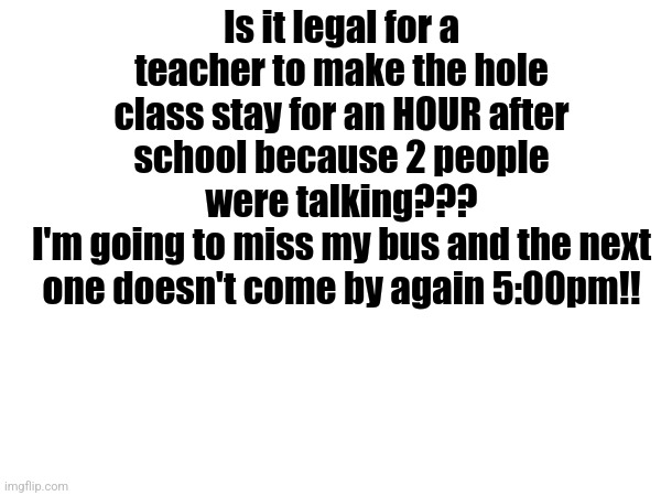 Is this legal???? | Is it legal for a teacher to make the hole class stay for an HOUR after school because 2 people were talking???
I'm going to miss my bus and the next one doesn't come by again 5:00pm!! | image tagged in school sucks,help me | made w/ Imgflip meme maker