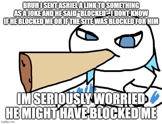 LordReaperus smoking a fat blunt | BRUH I SENT ASRIEL A LINK TO SOMETHING AS A JOKE AND HE SAID "BLOCKED", I DONT KNOW IF HE BLOCKED ME OR IF THE SITE WAS BLOCKED FOR HIM; IM SERIOUSLY WORRIED HE MIGHT HAVE BLOCKED ME | image tagged in lordreaperus smoking a fat blunt | made w/ Imgflip meme maker