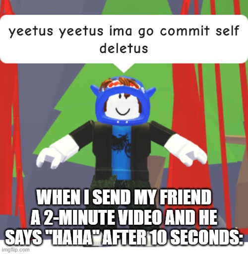 Wee-hee! | WHEN I SEND MY FRIEND A 2-MINUTE VIDEO AND HE SAYS "HAHA" AFTER 10 SECONDS: | image tagged in yeetus yeetus ima go commit self deletus | made w/ Imgflip meme maker