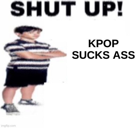 kpop sucks | KPOP SUCKS ASS | image tagged in shut up | made w/ Imgflip meme maker