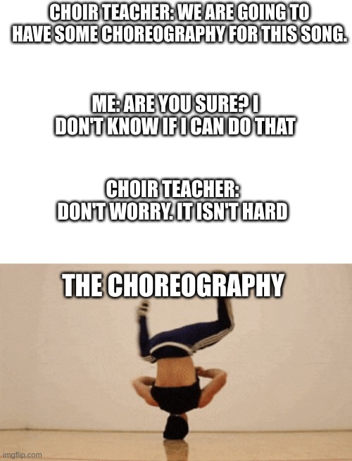 Whyyyyyyyyy. Stop trying to make Choir Dance teacher | CHOIR TEACHER: WE ARE GOING TO HAVE SOME CHOREOGRAPHY FOR THIS SONG. ME: ARE YOU SURE? I DON'T KNOW IF I CAN DO THAT; CHOIR TEACHER: DON'T WORRY. IT ISN'T HARD; THE CHOREOGRAPHY | image tagged in dance,singing,relatable,funny | made w/ Imgflip meme maker