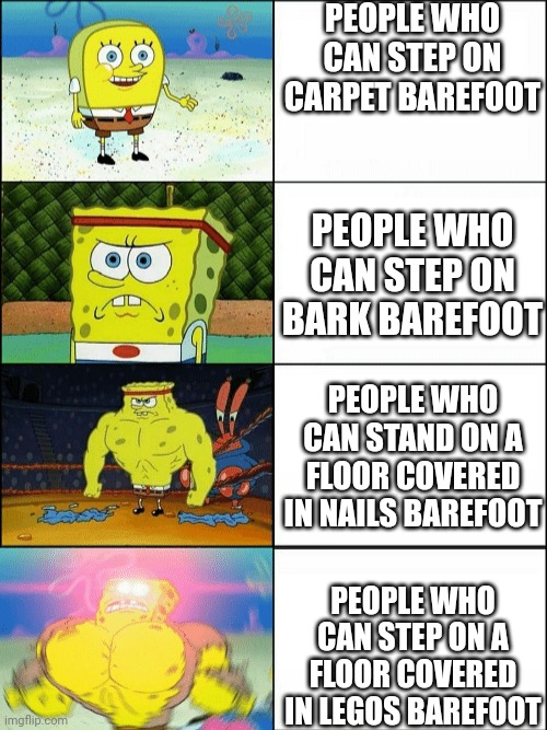 If you can do this I will be impressed | PEOPLE WHO CAN STEP ON CARPET BAREFOOT; PEOPLE WHO CAN STEP ON BARK BAREFOOT; PEOPLE WHO CAN STAND ON A FLOOR COVERED IN NAILS BAREFOOT; PEOPLE WHO CAN STEP ON A FLOOR COVERED IN LEGOS BAREFOOT | image tagged in increasingly buff spongebob | made w/ Imgflip meme maker