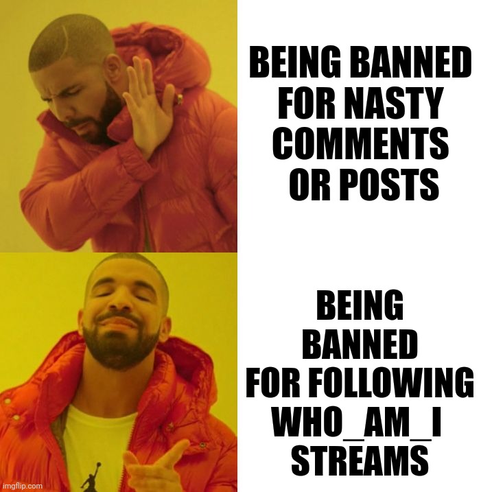 Drake Blank | BEING BANNED 
FOR NASTY 
COMMENTS 
OR POSTS; BEING BANNED FOR FOLLOWING WHO_AM_I 
STREAMS | image tagged in drake blank | made w/ Imgflip meme maker