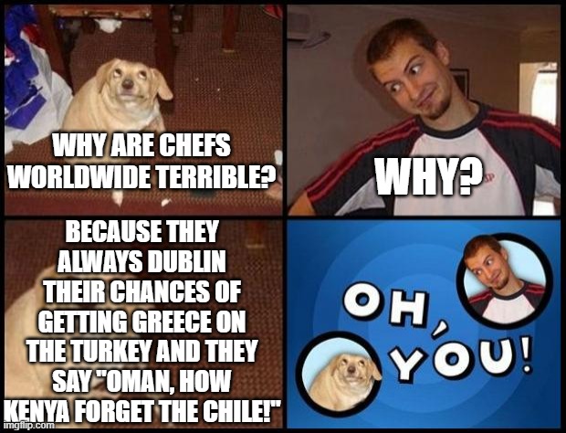 and they used japan to cook it, now they are in great spain | WHY ARE CHEFS WORLDWIDE TERRIBLE? BECAUSE THEY ALWAYS DUBLIN THEIR CHANCES OF GETTING GREECE ON THE TURKEY AND THEY SAY "OMAN, HOW KENYA FORGET THE CHILE!"; WHY? | image tagged in oh you | made w/ Imgflip meme maker