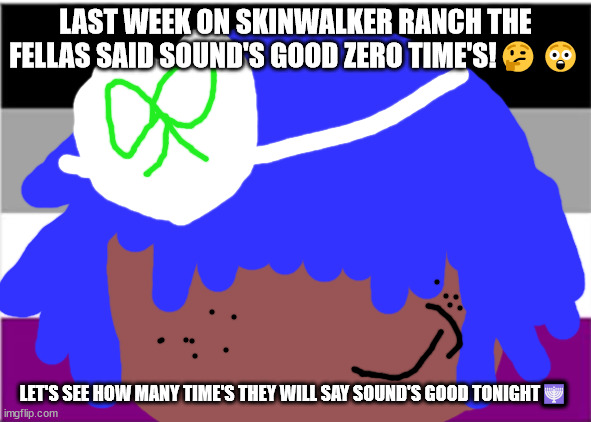 no one from Queen will die this week | LAST WEEK ON SKINWALKER RANCH THE FELLAS SAID SOUND'S GOOD ZERO TIME'S!🤔😲; LET'S SEE HOW MANY TIME'S THEY WILL SAY SOUND'S GOOD TONIGHT🕎 | image tagged in no one from linkin park will die this week | made w/ Imgflip meme maker
